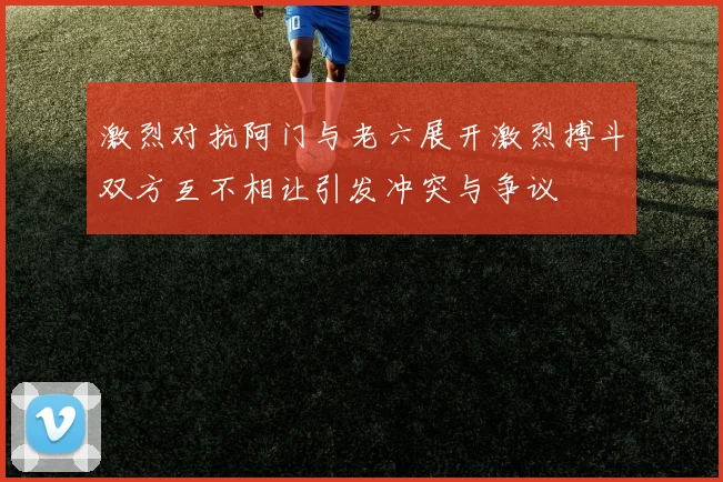 激烈对抗阿门与老六展开激烈搏斗双方互不相让引发冲突与争议