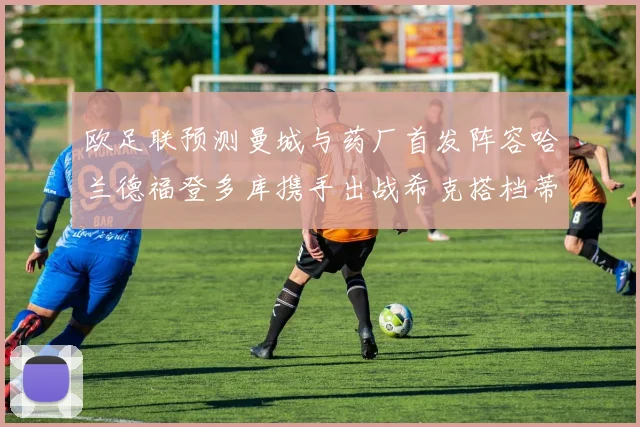 欧足联预测曼城与药厂首发阵容哈兰德福登多库携手出战希克搭档蒂尔曼