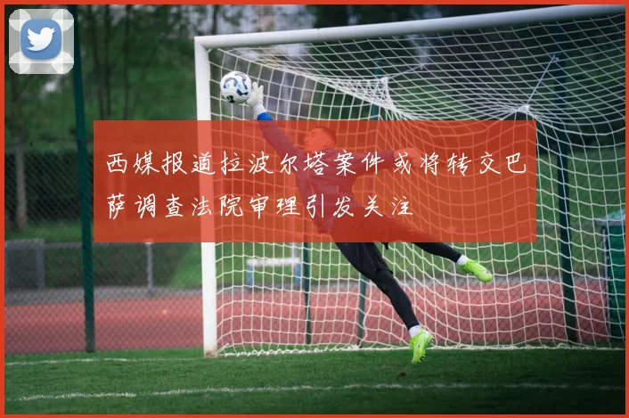 西媒报道拉波尔塔案件或将转交巴萨调查法院审理引发关注