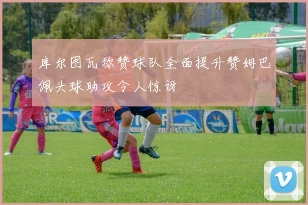 库尔图瓦称赞球队全面提升赞姆巴佩头球助攻令人惊讶