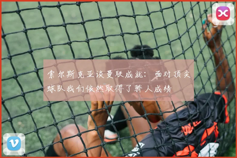 索尔斯克亚谈曼联成就：面对顶尖球队我们依然取得了骄人成绩