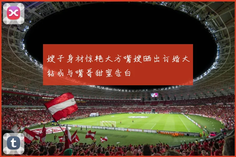 嫂子身材惊艳大方嘴嫂晒出订婚大钻戒与嘴哥甜蜜告白