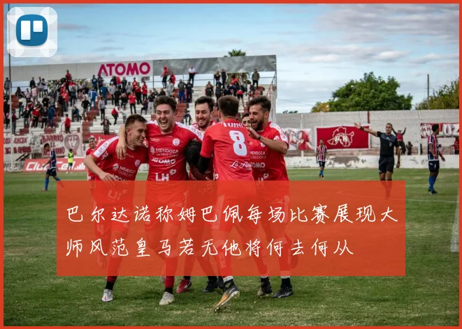 巴尔达诺称姆巴佩每场比赛展现大师风范皇马若无他将何去何从
